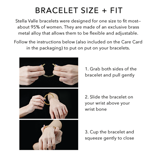 1. Grab both sides of the bracelet and pull gently to open. 2. Slide the bracelet on your wrist above your wrist bone. 3. Cup the bracelet and squeeze gently to close.