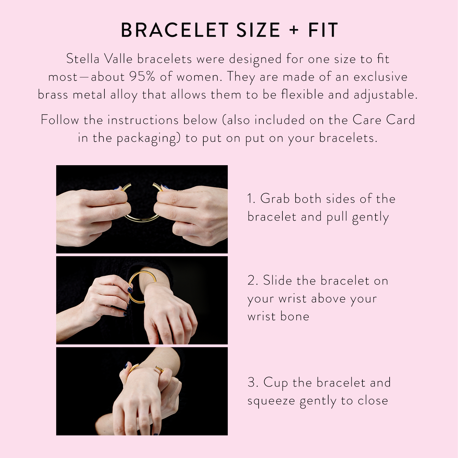 How to put on a Stella Valle bracelet: 1. Grab both sides of the bracelet and pull gently to open. 2. Slide the bracelet on your wrist above your wrist bone. 3. Cup the bracelet and squeeze gently to close.